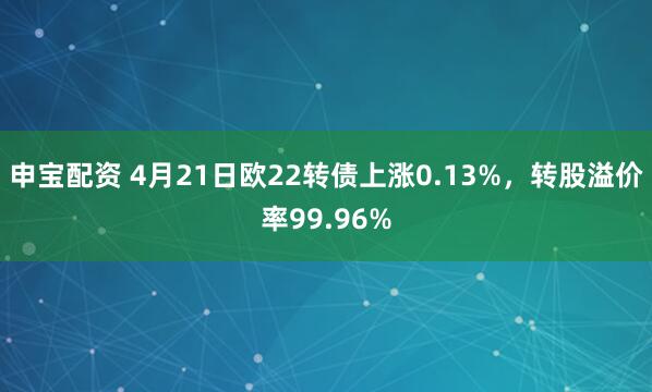 申宝配资 4月21日欧22转债上涨0.13%，转股溢价率99.96%