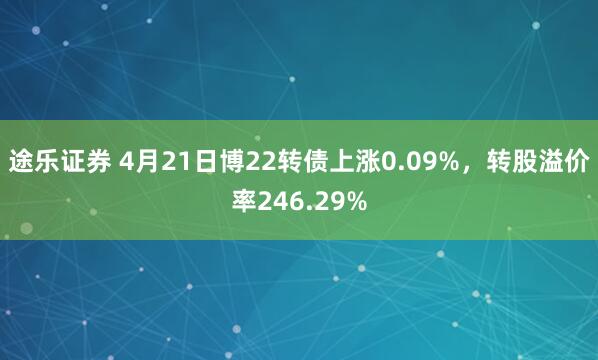 途乐证券 4月21日博22转债上涨0.09%，转股溢价率246.29%