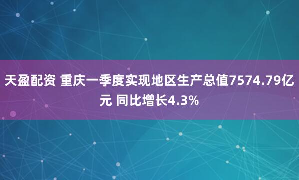 天盈配资 重庆一季度实现地区生产总值7574.79亿元 同比增长4.3%