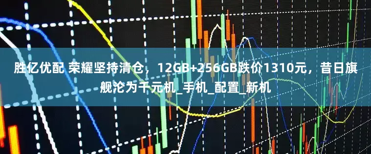 胜亿优配 荣耀坚持清仓，12GB+256GB跌价1310元，昔日旗舰沦为千元机_手机_配置_新机