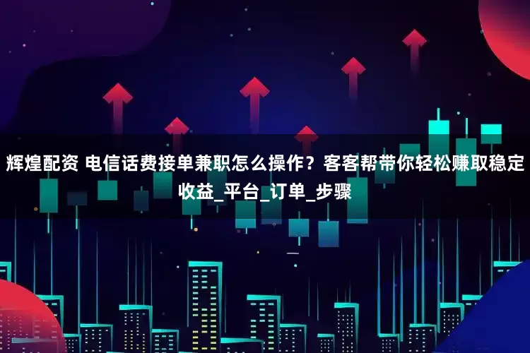 辉煌配资 电信话费接单兼职怎么操作？客客帮带你轻松赚取稳定收益_平台_订单_步骤