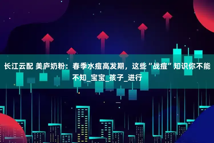 长江云配 美庐奶粉：春季水痘高发期，这些“战痘”知识你不能不知_宝宝_孩子_进行