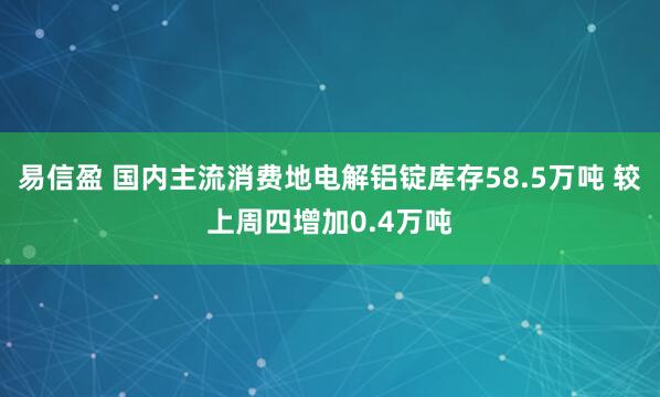 易信盈 国内主流消费地电解铝锭库存58.5万吨 较上周四增加0.4万吨