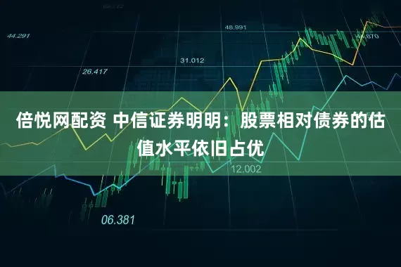 倍悦网配资 中信证券明明：股票相对债券的估值水平依旧占优