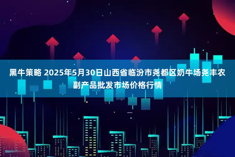 黑牛策略 2025年5月30日山西省临汾市尧都区奶牛场尧丰农副产品批发市场价格行情