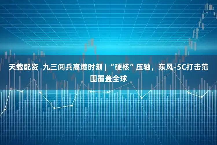 天载配资  九三阅兵高燃时刻 | “硬核”压轴，东风-5C打击范围覆盖全球