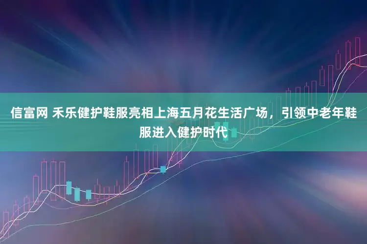 信富网 禾乐健护鞋服亮相上海五月花生活广场，引领中老年鞋服进入健护时代