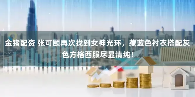 金猪配资 张可颐再次找到女神光环，藏蓝色衬衣搭配灰色方格西服尽显清纯！