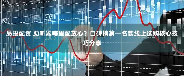 易投配资 助听器哪里配放心？口碑榜第一名款线上选购核心技巧分享