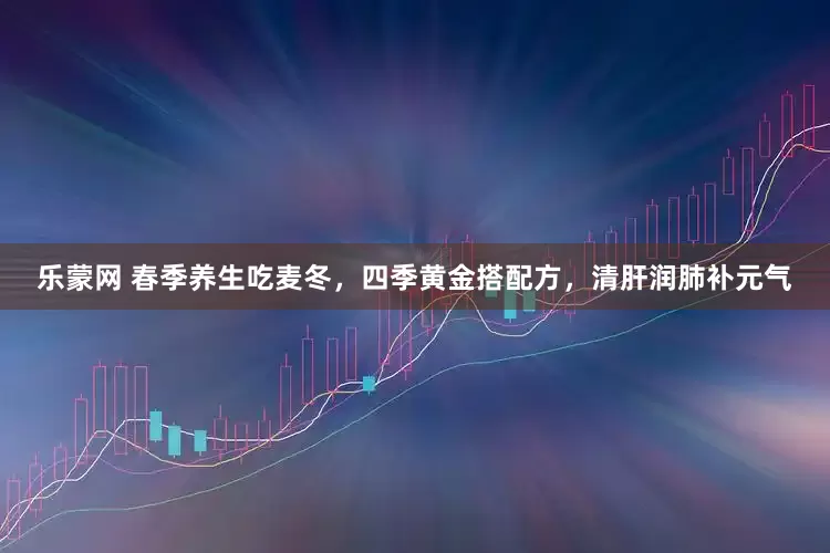 乐蒙网 春季养生吃麦冬，四季黄金搭配方，清肝润肺补元气