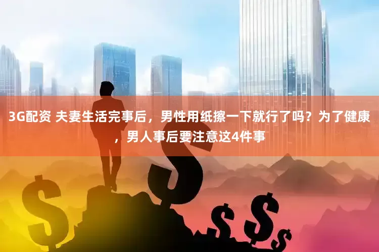 3G配资 夫妻生活完事后，男性用纸擦一下就行了吗？为了健康，男人事后要注意这4件事